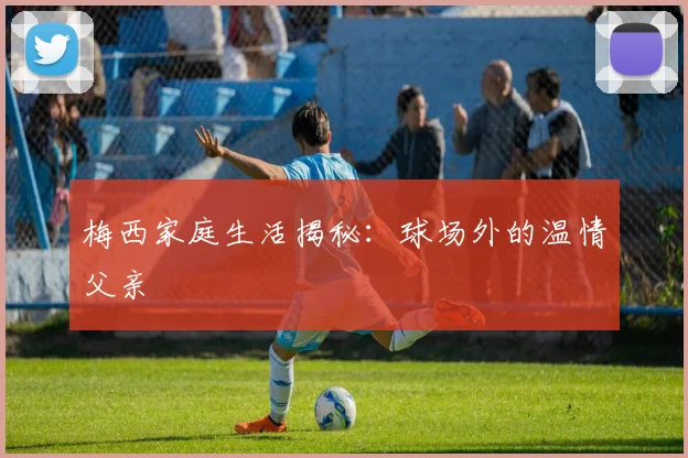 梅西家庭生活揭秘:球场外的温情父亲