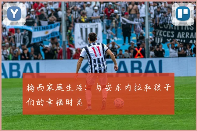 梅西家庭生活:与安东内拉和孩子们的幸福时光